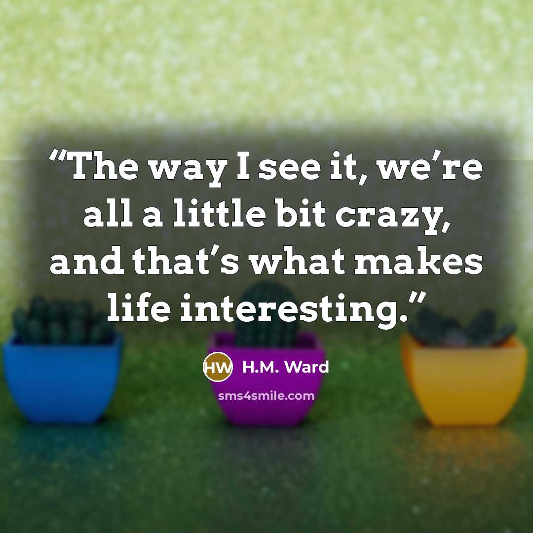 “The way I see it, we’re all a little bit crazy, and that’s what makes life interesting.” quote by H.M. Ward