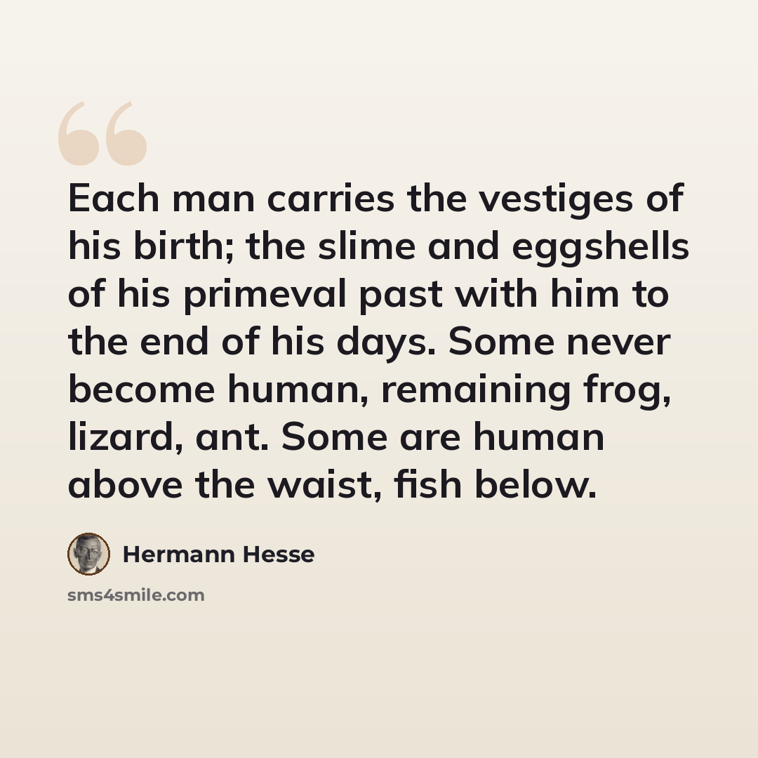 “Each man carries the vestiges of his birth; the slime and eggshells of his primeval past with him to the end of his days. Some never become human, remaining frog, lizard, ant. Some are human above the waist, fish below.” quote by Hermann Hesse