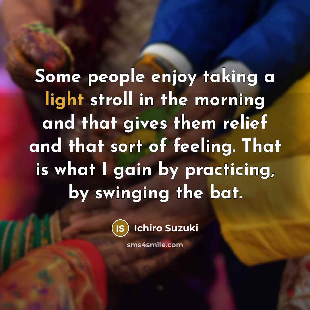 “Some people enjoy taking a light stroll in the morning and that gives them relief and that sort of feeling. That is what I gain by practicing, by swinging the bat.” quote by Ichiro Suzuki