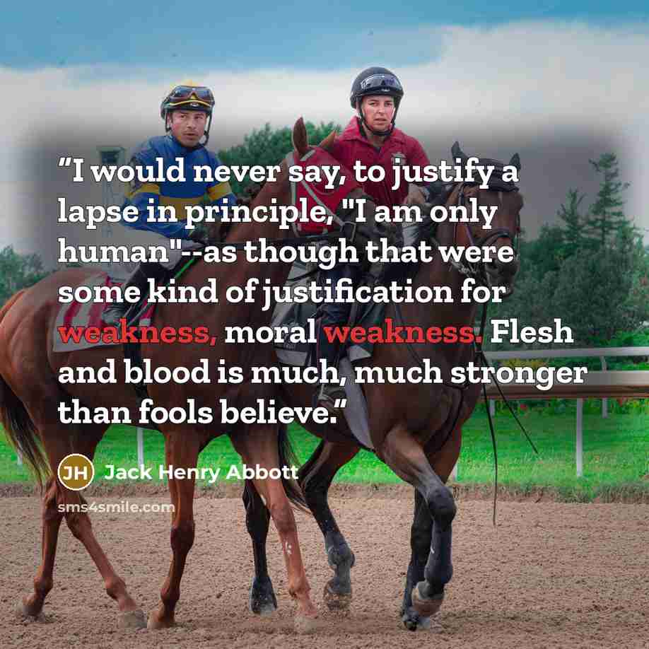 “I would never say, to justify a lapse in principle, "I am only human"--as though that were some kind of justification for weakness, moral weakness. Flesh and blood is much, much stronger than fools believe.” quote by Jack Henry Abbott