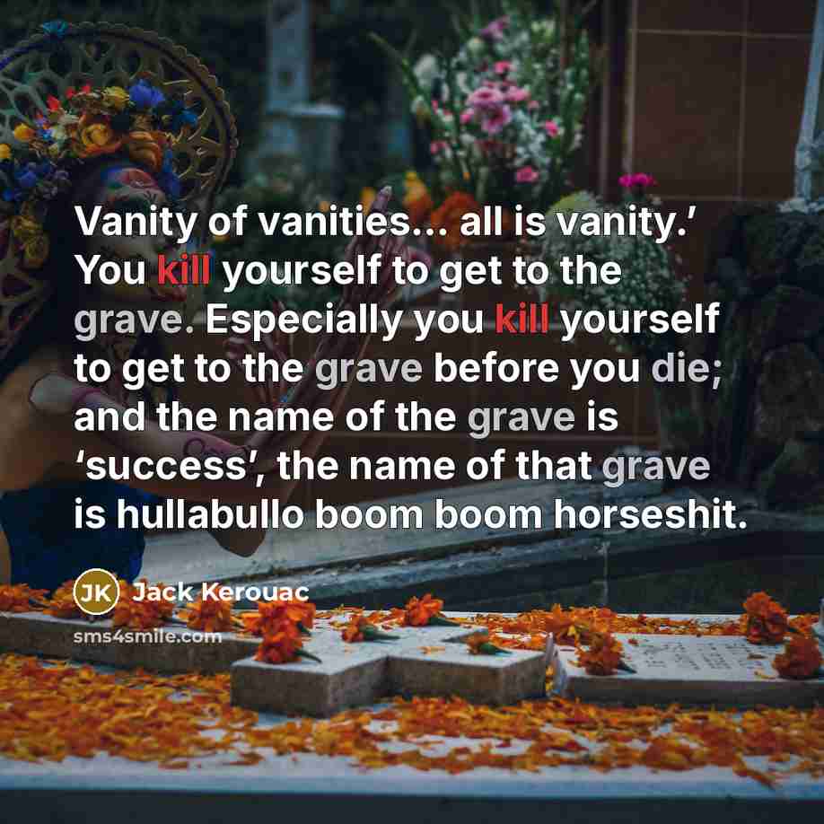 “Vanity of vanities… all is vanity.’ You kill yourself to get to the grave. Especially you kill yourself to get to the grave before you die; and the name of the grave is ‘success’, the name of that grave is hullabullo boom boom horseshit.” quote by Jack Kerouac
