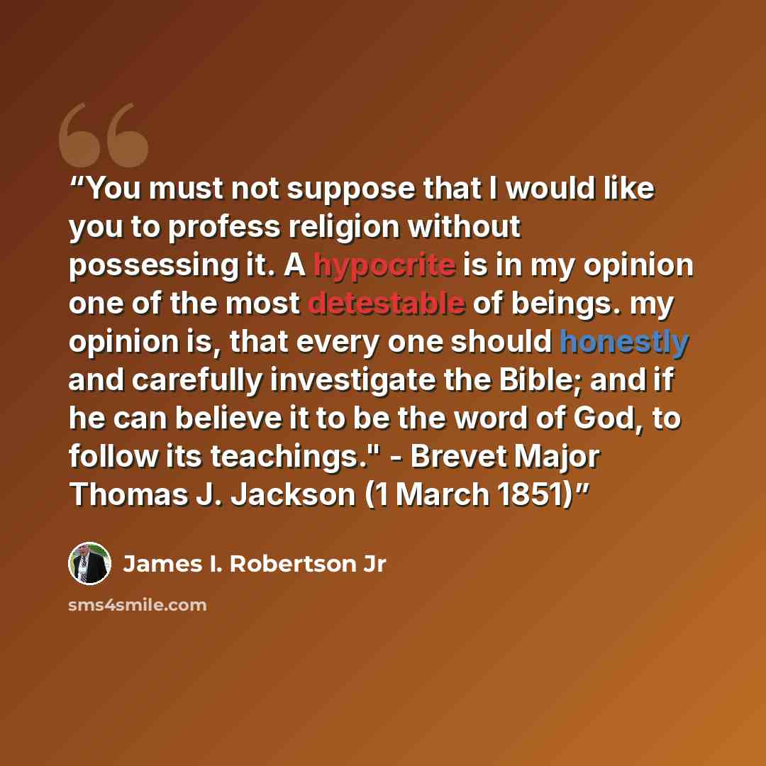 “You must not suppose that I would like you to profess religion without possessing it. A hypocrite is in my opinion one of the most detestable of beings. my opinion is, that every one should honestly and carefully investigate the Bible; and if he can believe it to be the word of God, to follow its…” quote by James I. Robertson Jr