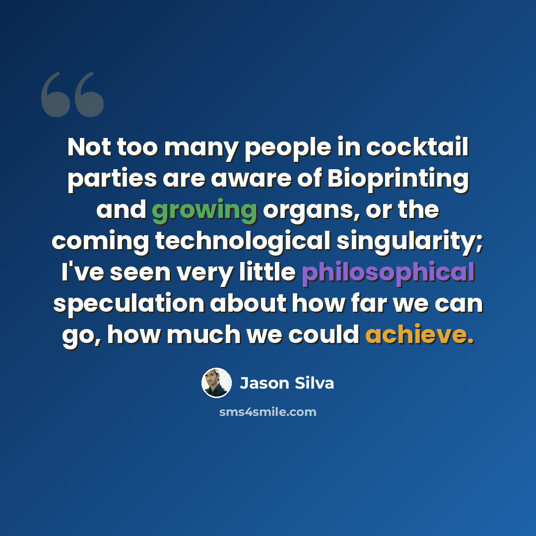 “Not too many people in cocktail parties are aware of Bioprinting and growing organs, or the coming technological singularity; I've seen very little philosophical speculation about how far we can go, how much we could achieve.” quote by Jason Silva