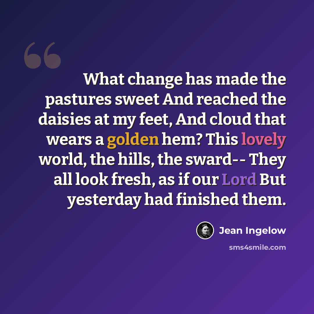 “What change has made the pastures sweet And reached the daisies at my feet, And cloud that wears a golden hem? This lovely world, the hills, the sward-- They all look fresh, as if our Lord But yesterday had finished them.” quote by Jean Ingelow
