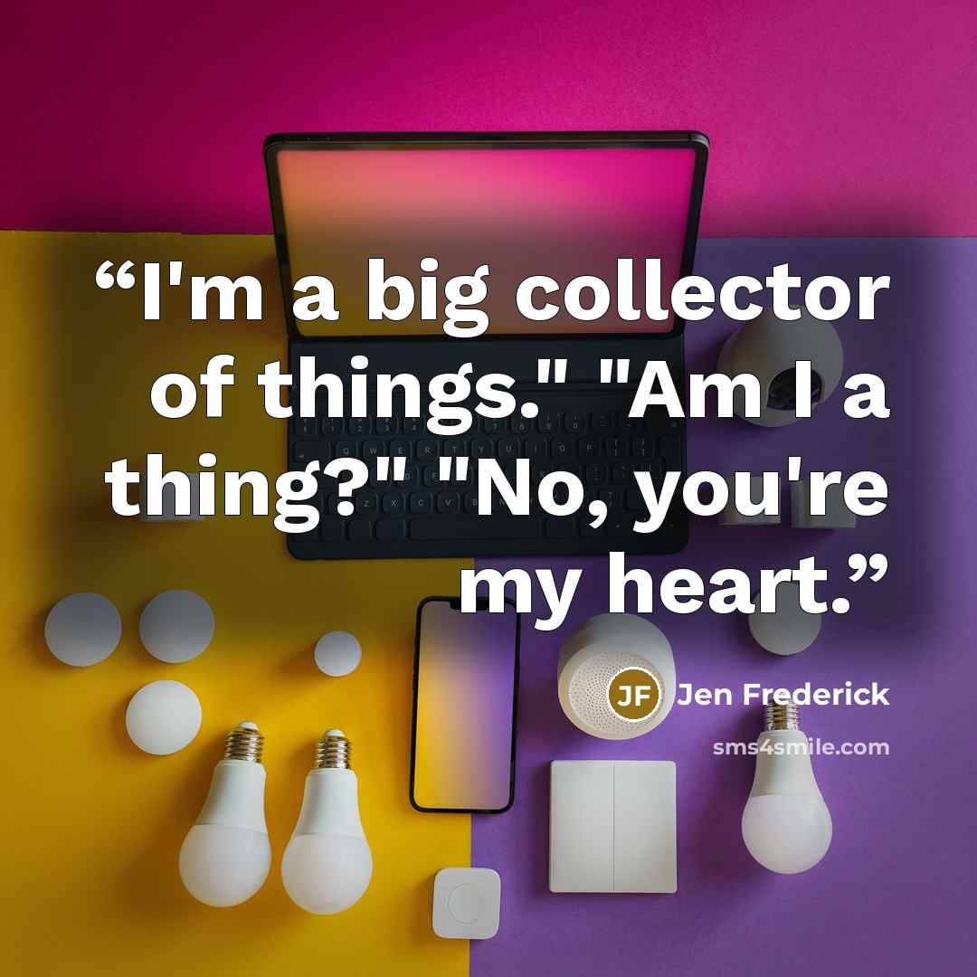 “I'm a big collector of things." "Am I a thing?" "No, you're my heart.” quote by Jen Frederick