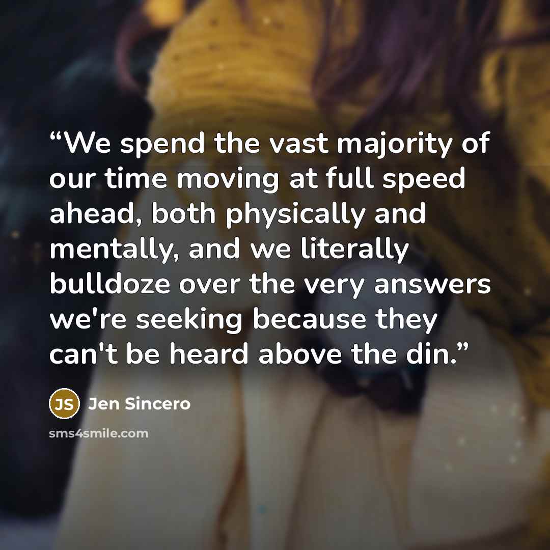 “We spend the vast majority of our time moving at full speed ahead, both physically and mentally, and we literally bulldoze over the very answers we're seeking because they can't be heard above the din.” quote by Jen Sincero