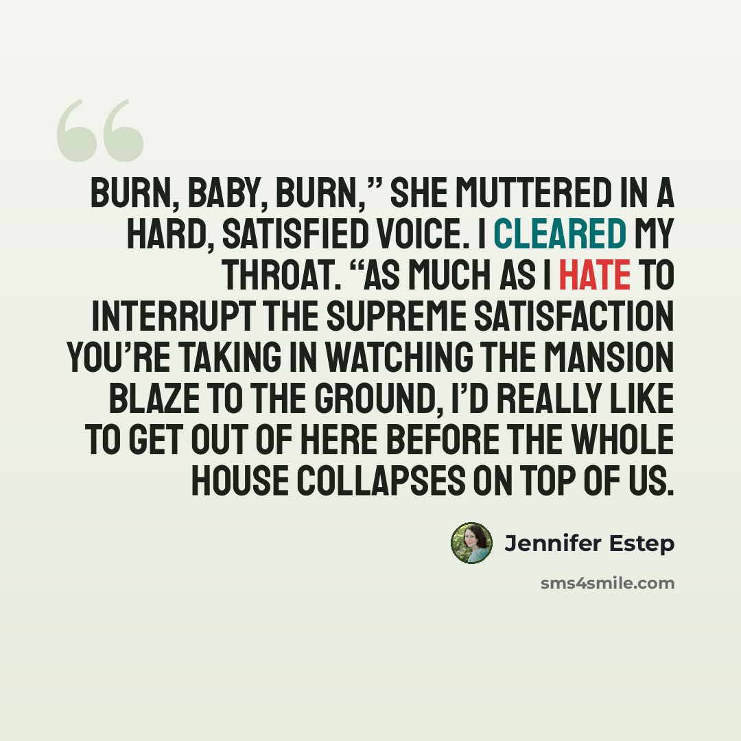 “Burn, baby, burn,” she muttered in a hard, satisfied voice. I cleared my throat. “As much as I hate to interrupt the supreme satisfaction you’re taking in watching the mansion blaze to the ground, I’d really like to get out of here before the whole house collapses on top of us.” quote by Jennifer Estep