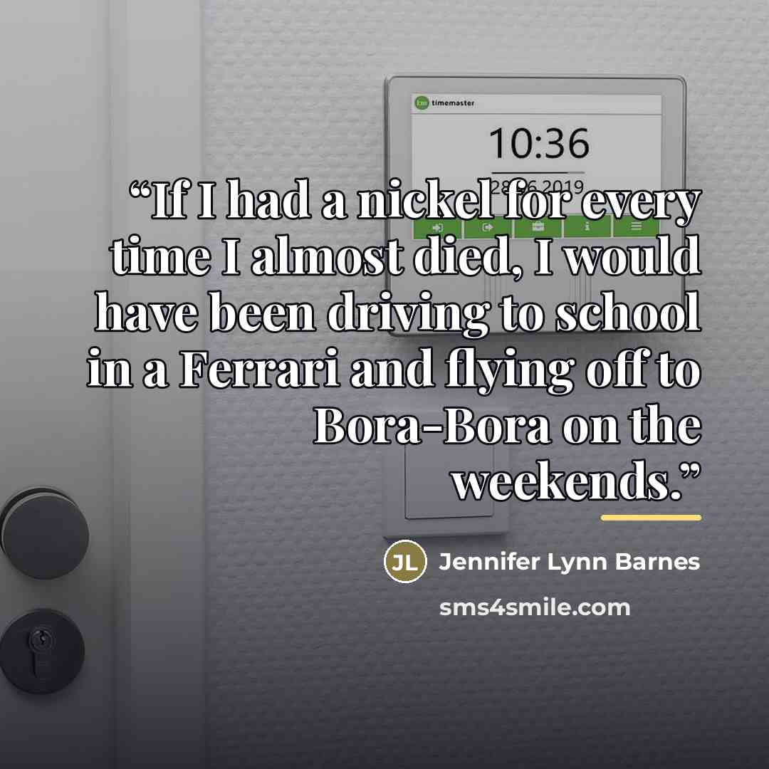 “If I had a nickel for every time I almost died, I would have been driving to school in a Ferrari and flying off to Bora-Bora on the weekends.” quote by Jennifer Lynn Barnes