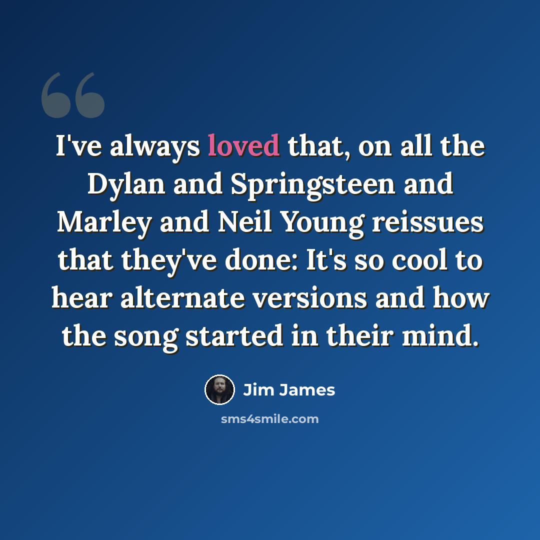 “I've always loved that, on all the Dylan and Springsteen and Marley and Neil Young reissues that they've done: It's so cool to hear alternate versions and how the song started in their mind.” quote by Jim James