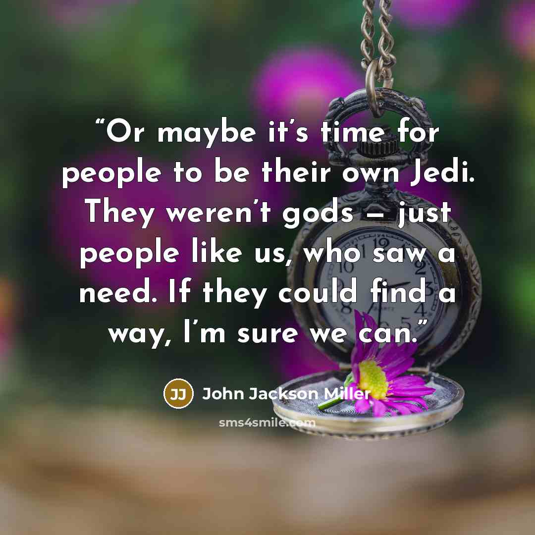 “Or maybe it’s time for people to be their own Jedi. They weren’t gods — just people like us, who saw a need. If they could find a way, I’m sure we can.” quote by John Jackson Miller