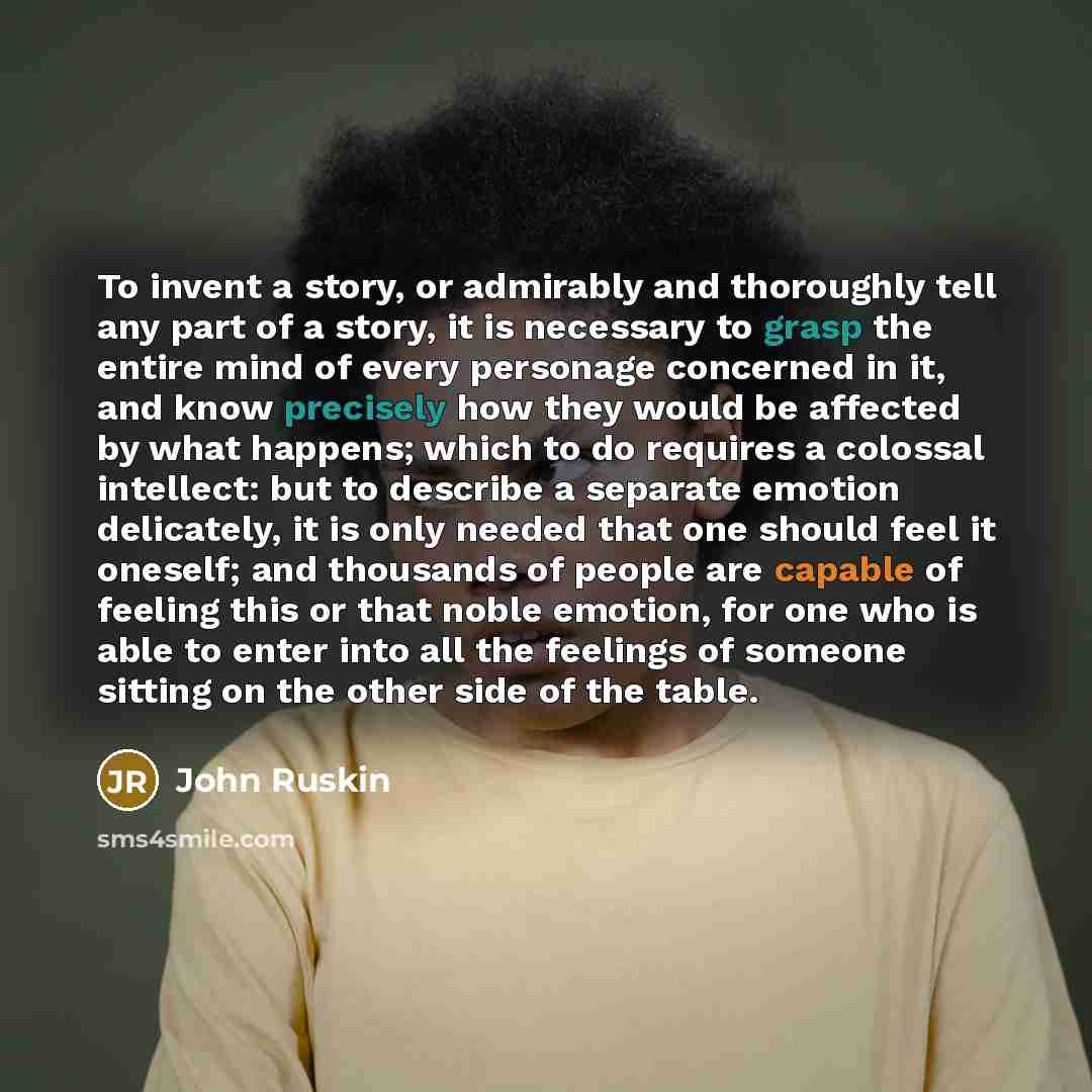 “To invent a story, or admirably and thoroughly tell any part of a story, it is necessary to grasp the entire mind of every personage concerned in it, and know precisely how they would be affected by what happens; which to do requires a colossal intellect: but to describe a separate emotion…” quote by John Ruskin