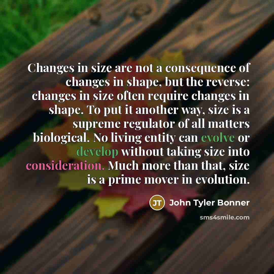 “Changes in size are not a consequence of changes in shape, but the reverse: changes in size often require changes in shape. To put it another way, size is a supreme regulator of all matters biological. No living entity can evolve or develop without taking size into consideration. Much more than…” quote by John Tyler Bonner