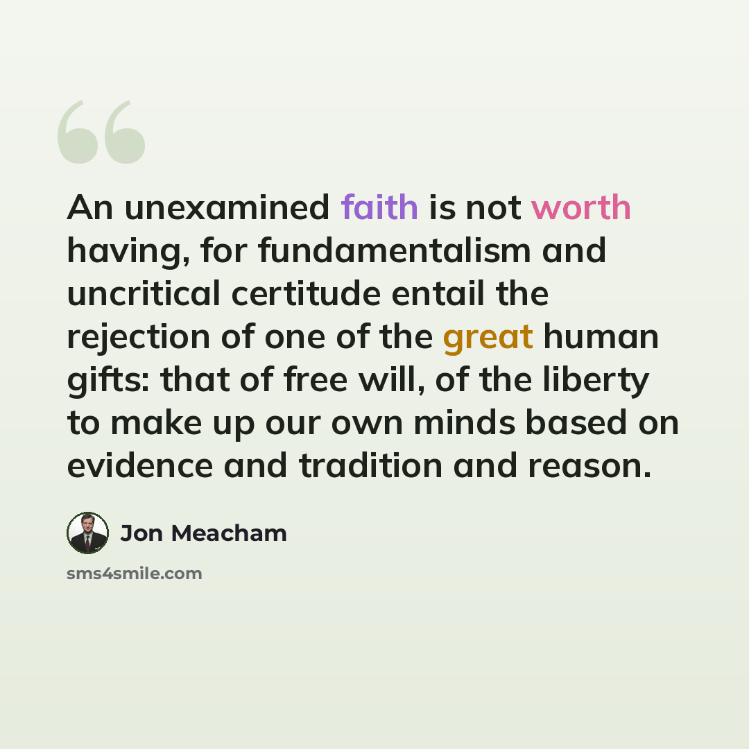 “An unexamined faith is not worth having, for fundamentalism and uncritical certitude entail the rejection of one of the great human gifts: that of free will, of the liberty to make up our own minds based on evidence and tradition and reason.” quote by Jon Meacham