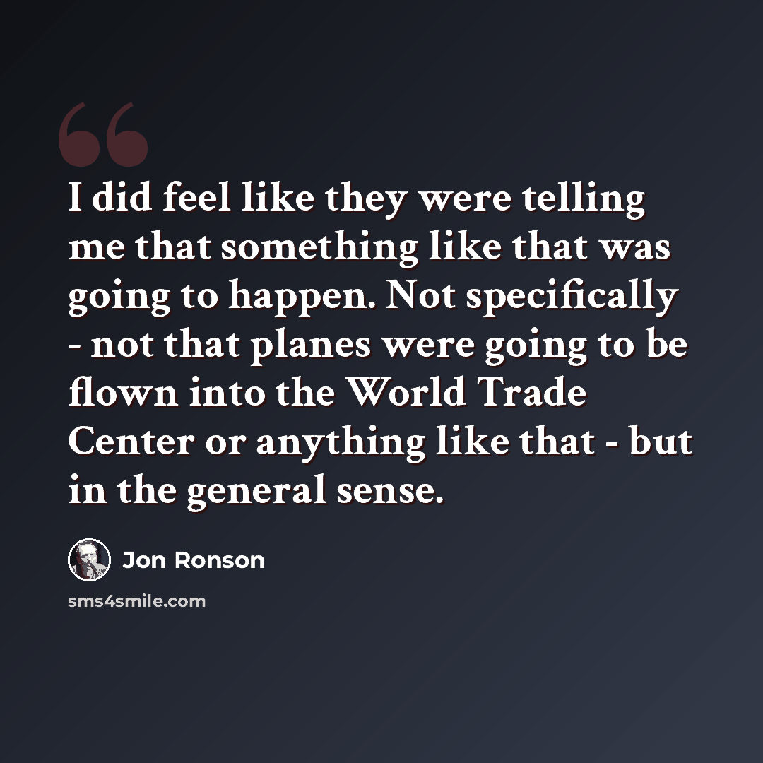 “I did feel like they were telling me that something like that was going to happen. Not specifically - not that planes were going to be flown into the World Trade Center or anything like that - but in the general sense.” quote by Jon Ronson