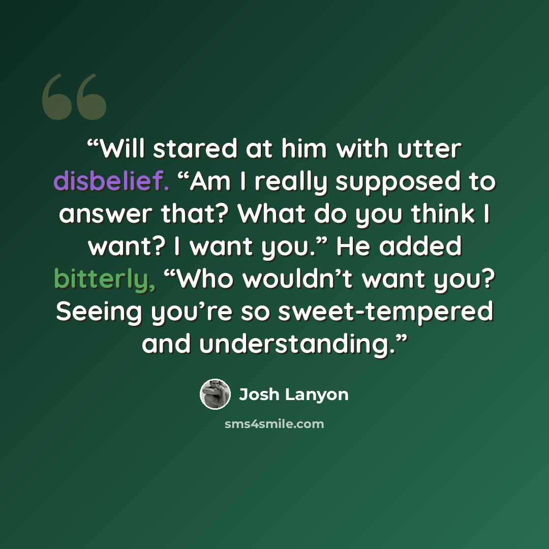 “Will stared at him with utter disbelief. “Am I really supposed to answer that? What do you think I want? I want you.” He added bitterly, “Who wouldn’t want you? Seeing you’re so sweet-tempered and understanding.” quote by Josh Lanyon