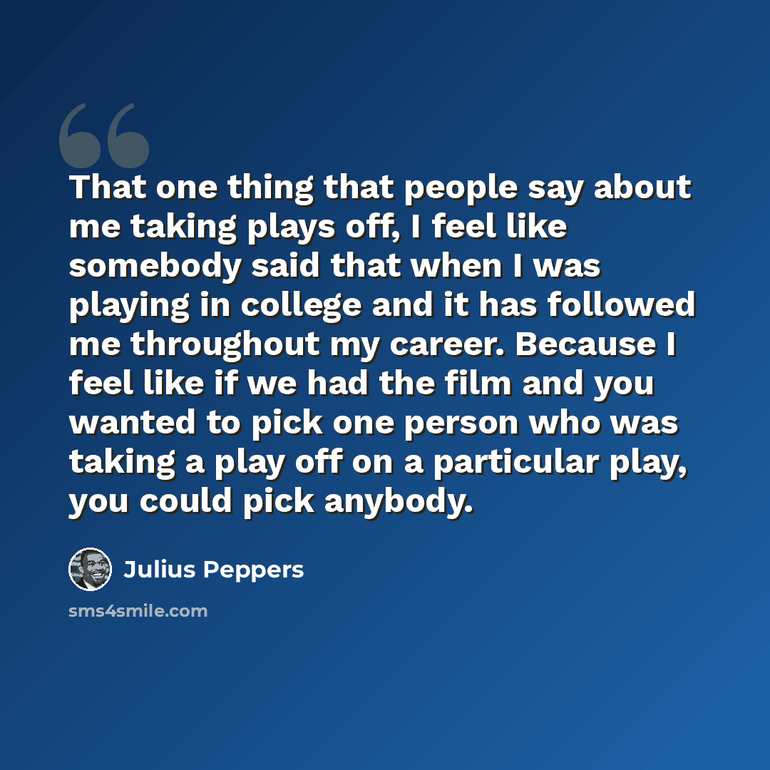 “That one thing that people say about me taking plays off, I feel like somebody said that when I was playing in college and it has followed me throughout my career. Because I feel like if we had the film and you wanted to pick one person who was taking a play off on a particular play, you could…” quote by Julius Peppers