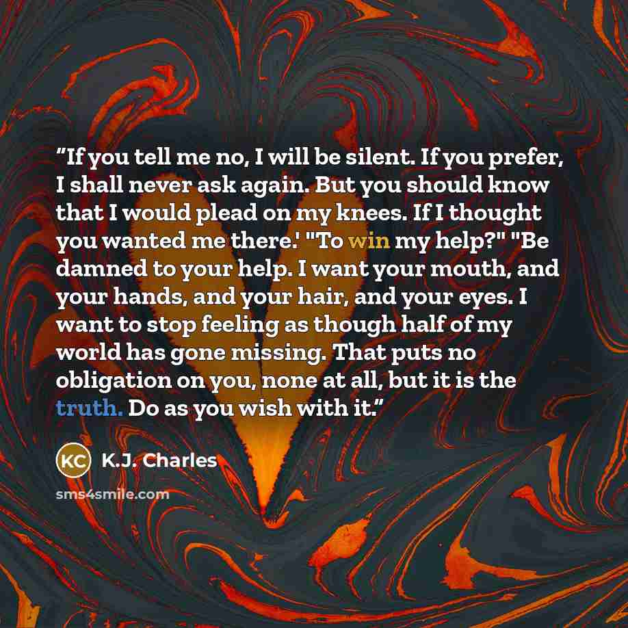 “If you tell me no, I will be silent. If you prefer, I shall never ask again. But you should know that I would plead on my knees. If I thought you wanted me there.' "To win my help?" "Be damned to your help. I want your mouth, and your hands, and your hair, and your eyes. I want to stop feeling as…” quote by K.J. Charles