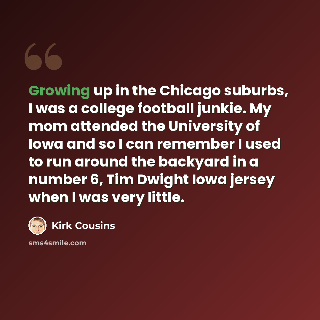 “Growing up in the Chicago suburbs, I was a college football junkie. My mom attended the University of Iowa and so I can remember I used to run around the backyard in a number 6, Tim Dwight Iowa jersey when I was very little.” quote by Kirk Cousins