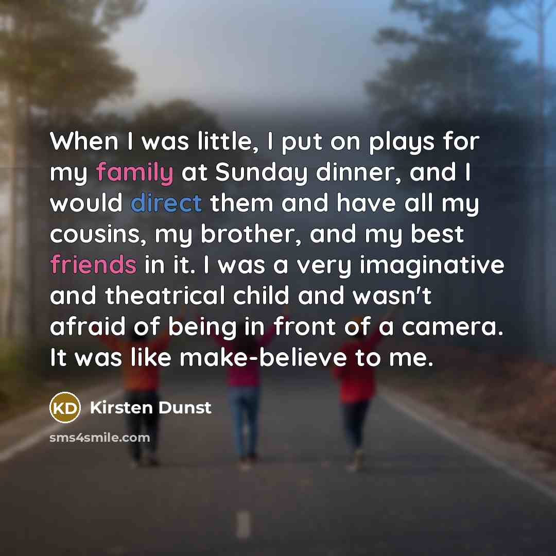 “When I was little, I put on plays for my family at Sunday dinner, and I would direct them and have all my cousins, my brother, and my best friends in it. I was a very imaginative and theatrical child and wasn't afraid of being in front of a camera. It was like make-believe to me.” quote by Kirsten Dunst