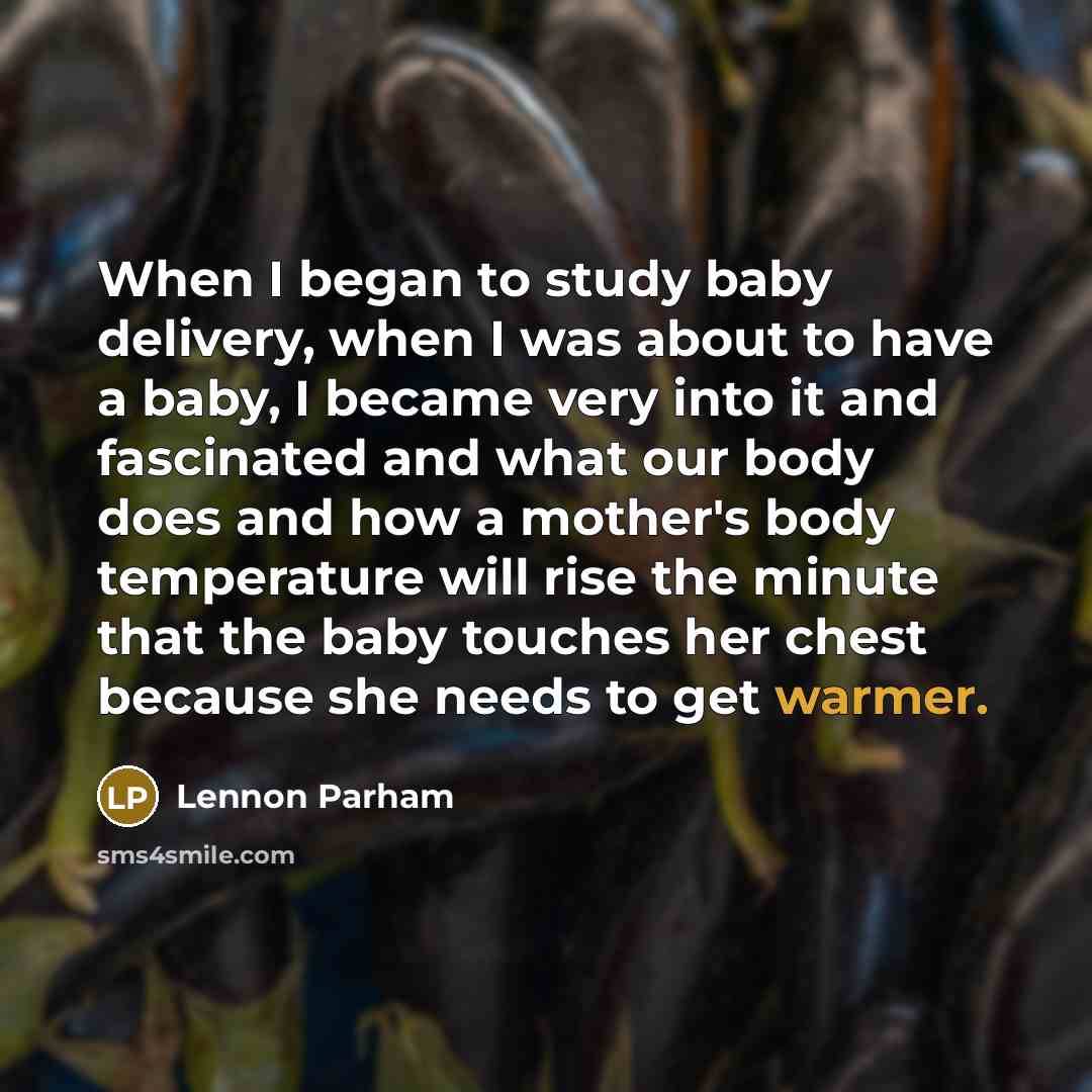 “When I began to study baby delivery, when I was about to have a baby, I became very into it and fascinated and what our body does and how a mother's body temperature will rise the minute that the baby touches her chest because she needs to get warmer.” quote by Lennon Parham