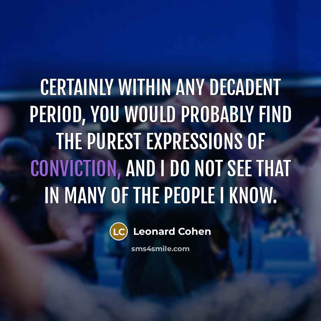 “Certainly within any decadent period, you would probably find the purest expressions of conviction, and I do not see that in many of the people I know.” quote by Leonard Cohen