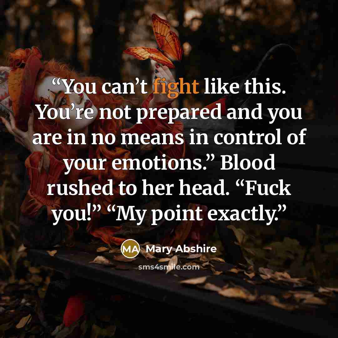 “You can’t fight like this. You’re not prepared and you are in no means in control of your emotions.” Blood rushed to her head. “Fuck you!” “My point exactly.” quote by Mary Abshire