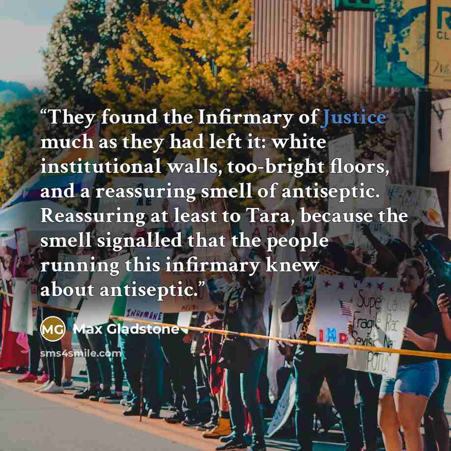 “They found the Infirmary of Justice much as they had left it: white institutional walls, too-bright floors, and a reassuring smell of antiseptic. Reassuring at least to Tara, because the smell signalled that the people running this infirmary knew about antiseptic.” quote by Max Gladstone