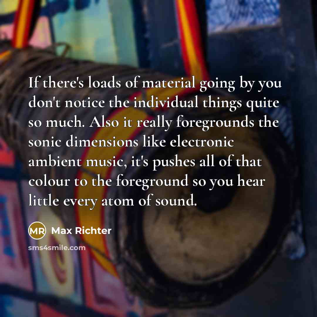“If there's loads of material going by you don't notice the individual things quite so much. Also it really foregrounds the sonic dimensions like electronic ambient music, it's pushes all of that colour to the foreground so you hear little every atom of sound.” quote by Max Richter