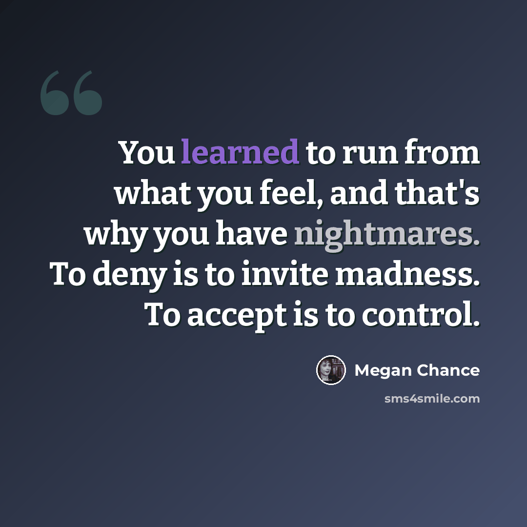 “You learned to run from what you feel, and that's why you have nightmares. To deny is to invite madness. To accept is to control.” quote by Megan Chance