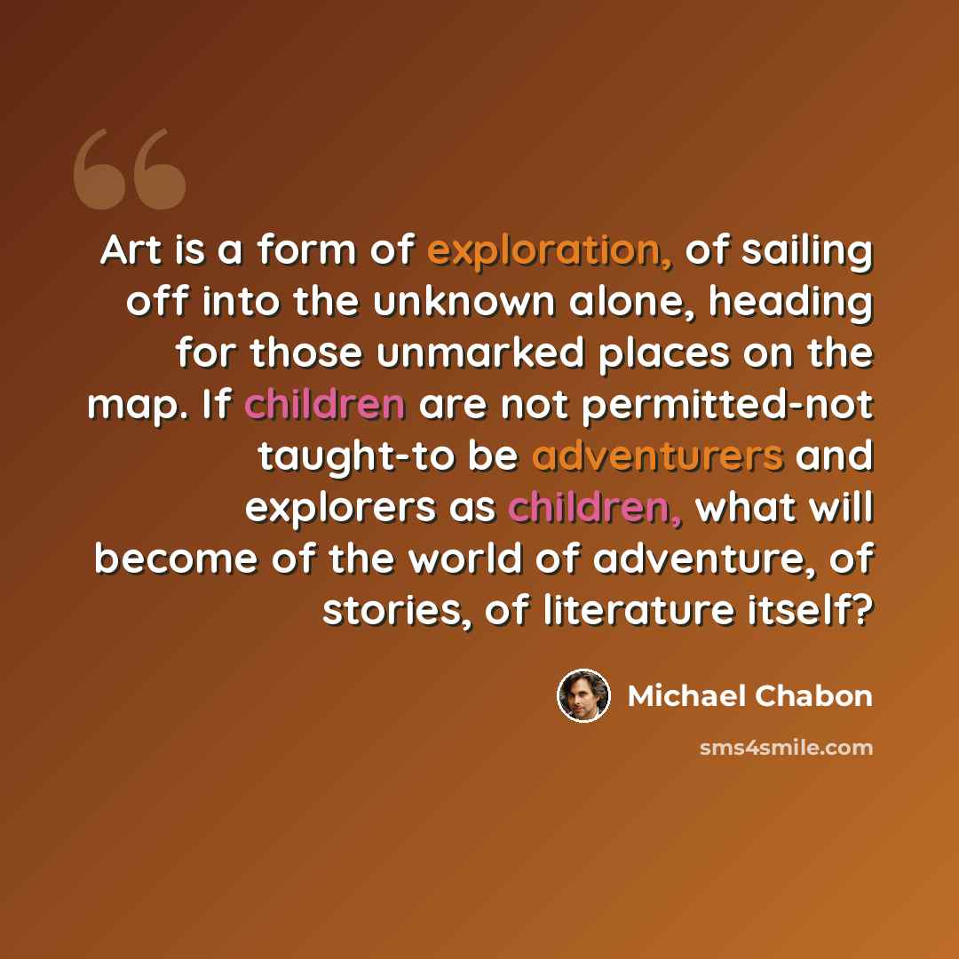 “Art is a form of exploration, of sailing off into the unknown alone, heading for those unmarked places on the map. If children are not permitted-not taught-to be adventurers and explorers as children, what will become of the world of adventure, of stories, of literature itself?” quote by Michael Chabon