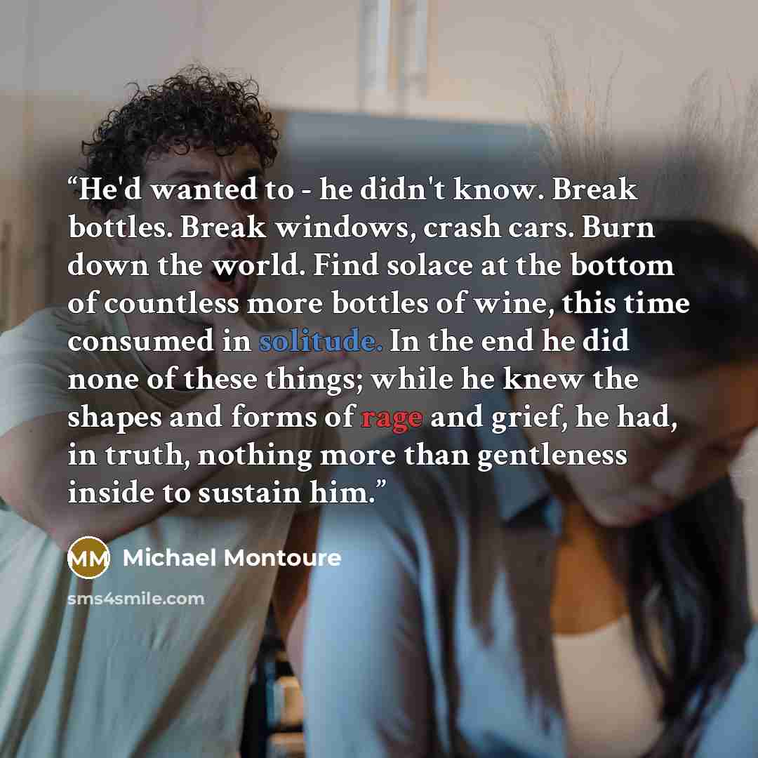“He'd wanted to - he didn't know. Break bottles. Break windows, crash cars. Burn down the world. Find solace at the bottom of countless more bottles of wine, this time consumed in solitude. In the end he did none of these things; while he knew the shapes and forms of rage and grief, he had, in…” quote by Michael Montoure