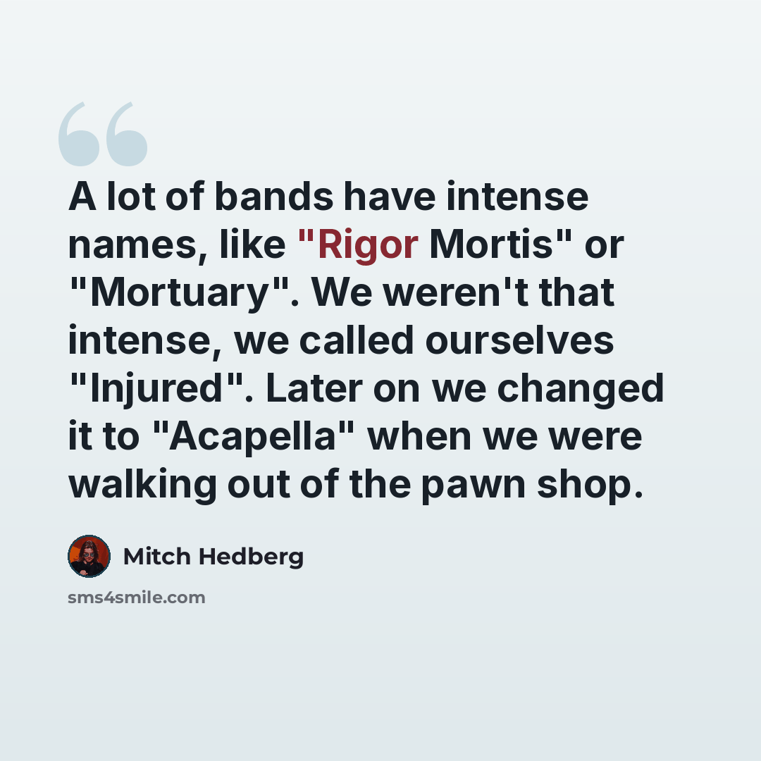 “A lot of bands have intense names, like "Rigor Mortis" or "Mortuary". We weren't that intense, we called ourselves "Injured". Later on we changed it to "Acapella" when we were walking out of the pawn shop.” quote by Mitch Hedberg