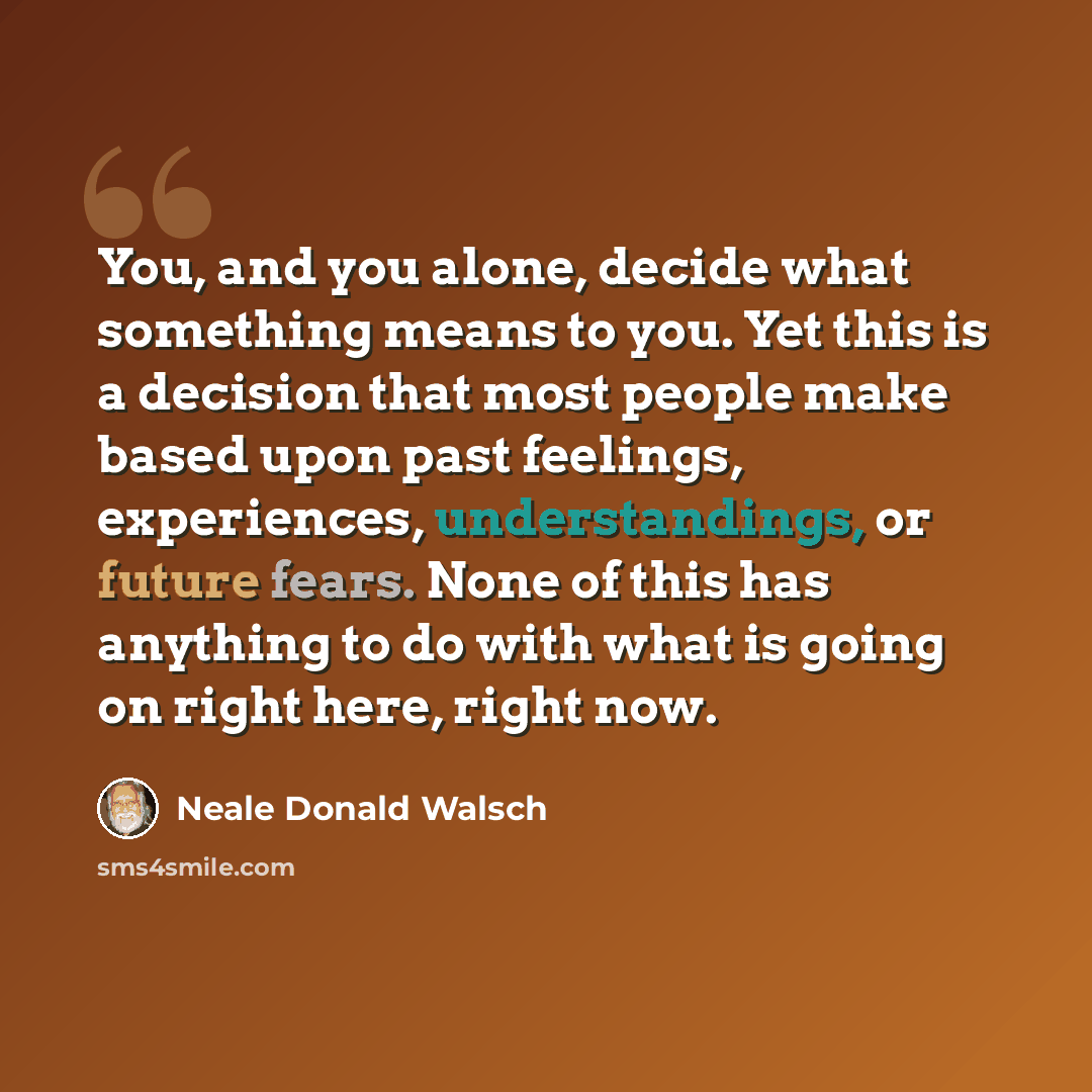 “You, and you alone, decide what something means to you. Yet this is a decision that most people make based upon past feelings, experiences, understandings, or future fears. None of this has anything to do with what is going on right here, right now.” quote by Neale Donald Walsch