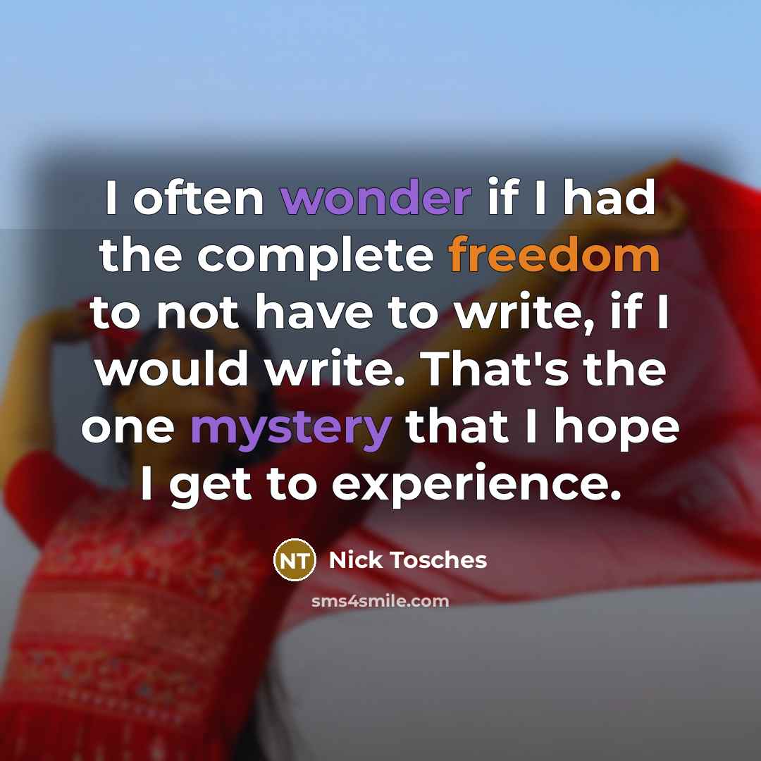 “I often wonder if I had the complete freedom to not have to write, if I would write. That's the one mystery that I hope I get to experience.” quote by Nick Tosches
