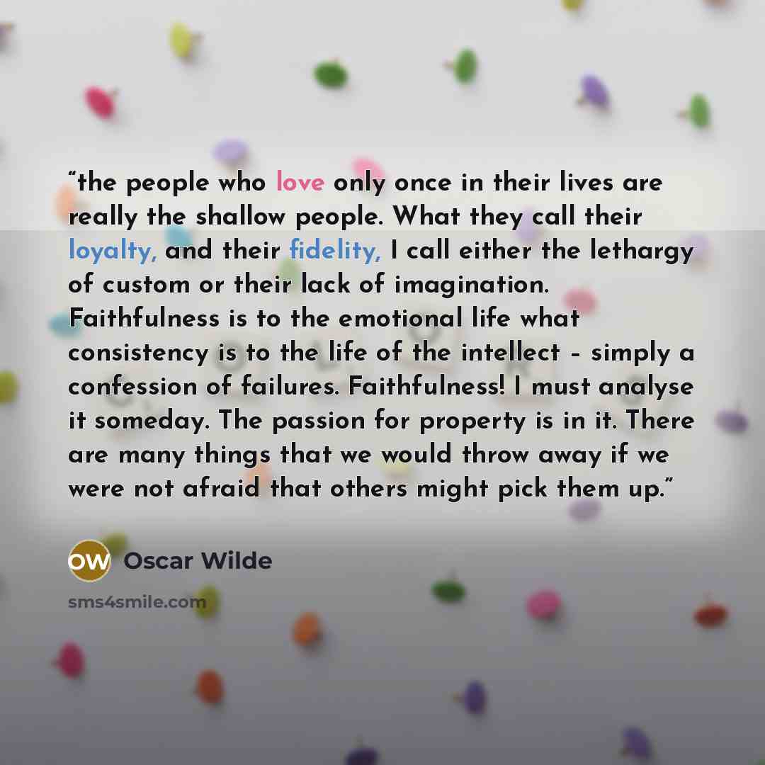 “the people who love only once in their lives are really the shallow people. What they call their loyalty, and their fidelity, I call either the lethargy of custom or their lack of imagination. Faithfulness is to the emotional life what consistency is to the life of the intellect – simply a…” quote by Oscar Wilde
