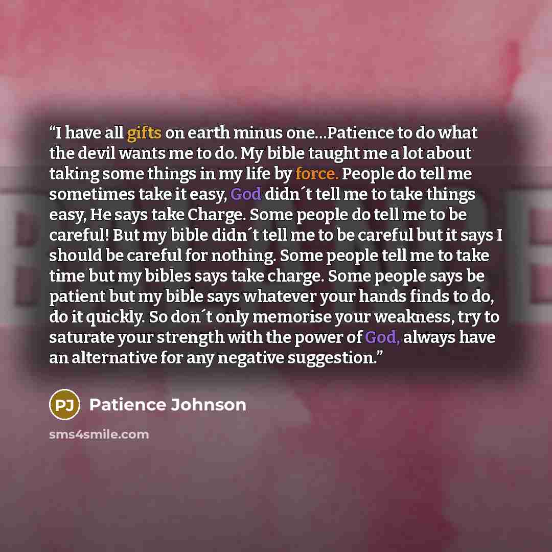 “I have all gifts on earth minus one…Patience to do what the devil wants me to do. My bible taught me a lot about taking some things in my life by force. People do tell me sometimes take it easy, God didn´t tell me to take things easy, He says take Charge. Some people do tell me to be careful! But…” quote by Patience Johnson
