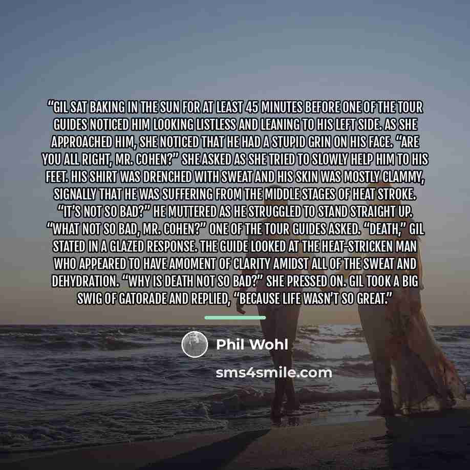 “Gil sat baking in the sun for at least 45 minutes before one of the tour guides noticed him looking listless and leaning to his left side. As she approached him, she noticed that he had a stupid grin on his face. “Are you all right, Mr. Cohen?” she asked as she tried to slowly help him to his…” quote by Phil Wohl