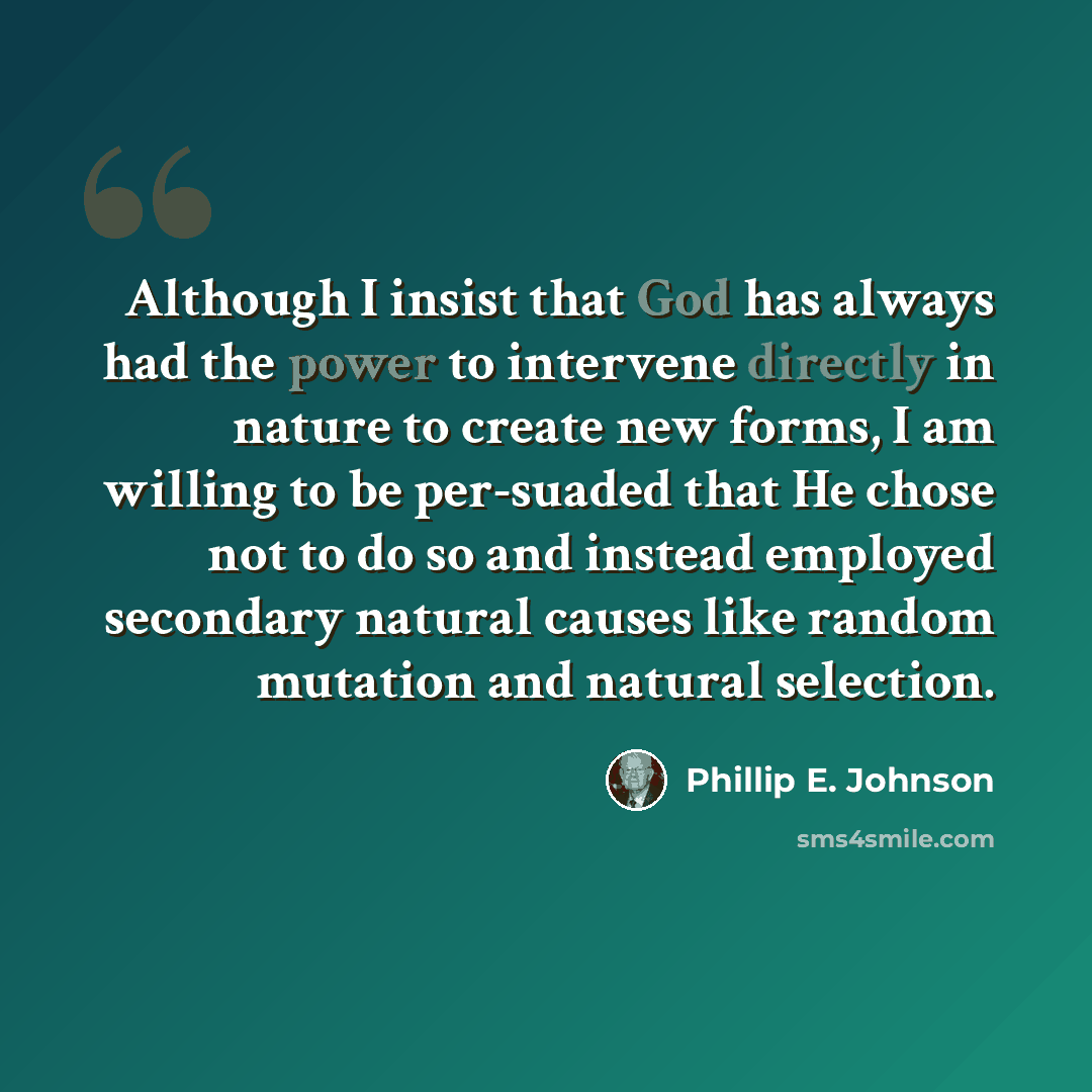 “Although I insist that God has always had the power to intervene directly in nature to create new forms, I am willing to be per-suaded that He chose not to do so and instead employed secondary natural causes like random mutation and natural selection.” quote by Phillip E. Johnson