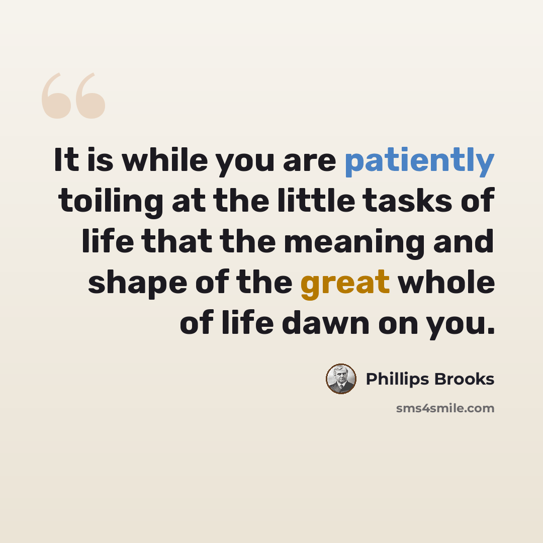 “It is while you are patiently toiling at the little tasks of life that the meaning and shape of the great whole of life dawn on you.” quote by Phillips Brooks