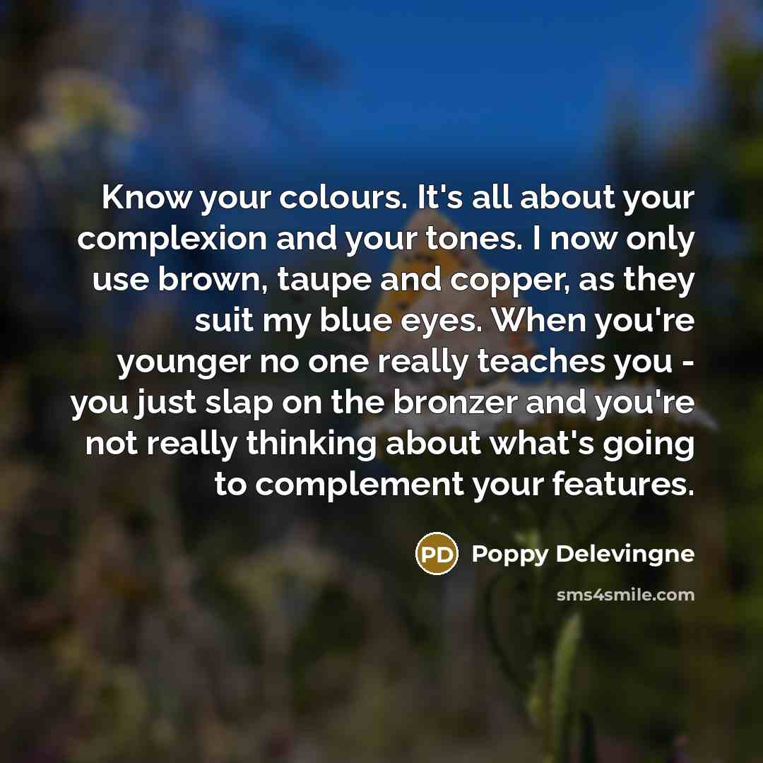 “Know your colours. It's all about your complexion and your tones. I now only use brown, taupe and copper, as they suit my blue eyes. When you're younger no one really teaches you - you just slap on the bronzer and you're not really thinking about what's going to complement your features.” quote by Poppy Delevingne