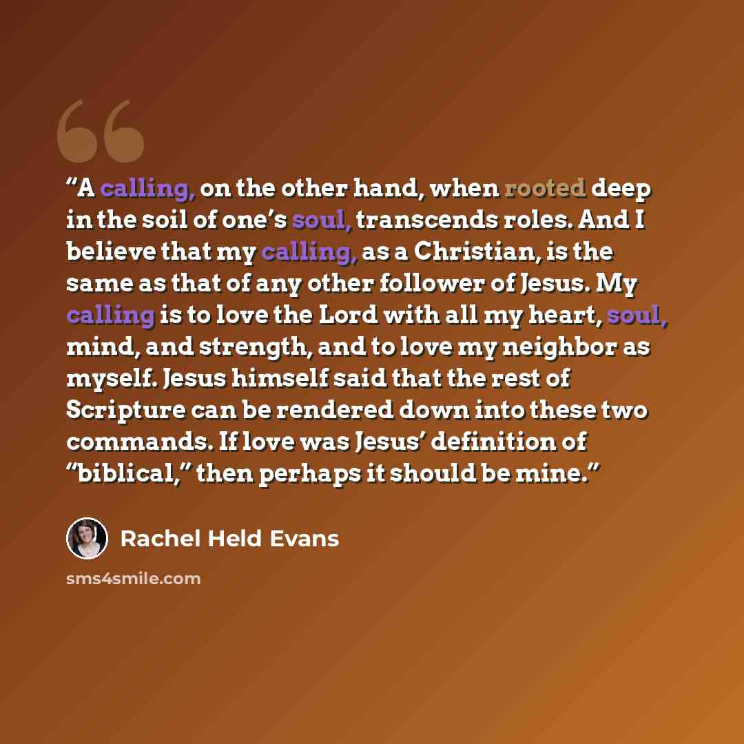 “A calling, on the other hand, when rooted deep in the soil of one’s soul, transcends roles. And I believe that my calling, as a Christian, is the same as that of any other follower of Jesus. My calling is to love the Lord with all my heart, soul, mind, and strength, and to love my neighbor as…” quote by Rachel Held Evans