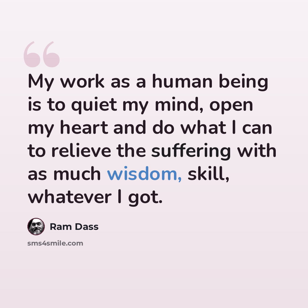 “My work as a human being is to quiet my mind, open my heart and do what I can to relieve the suffering with as much wisdom, skill, whatever I got.” quote by Ram Dass