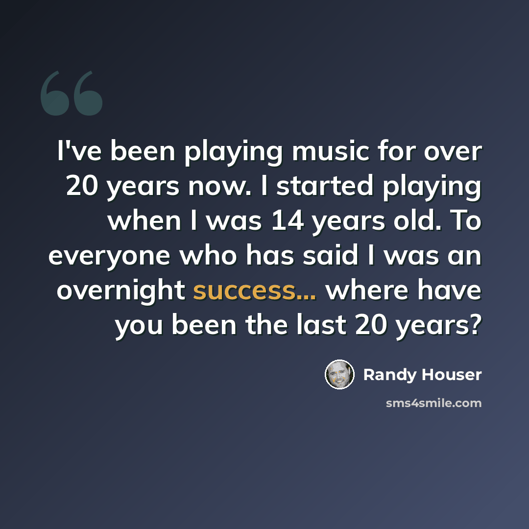 “I've been playing music for over 20 years now. I started playing when I was 14 years old. To everyone who has said I was an overnight success... where have you been the last 20 years?” quote by Randy Houser