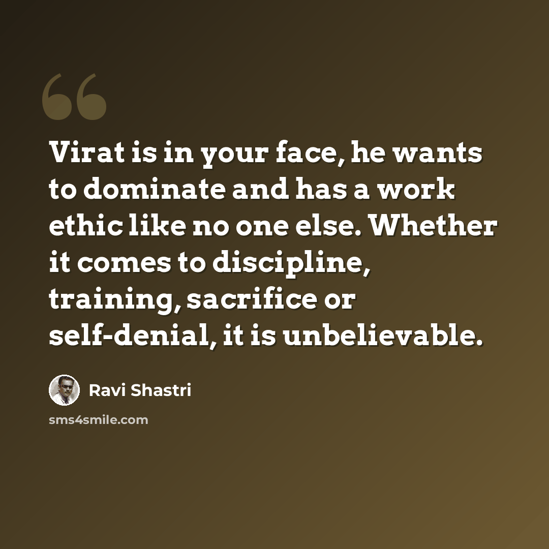 “Virat is in your face, he wants to dominate and has a work ethic like no one else. Whether it comes to discipline, training, sacrifice or self-denial, it is unbelievable.” quote by Ravi Shastri