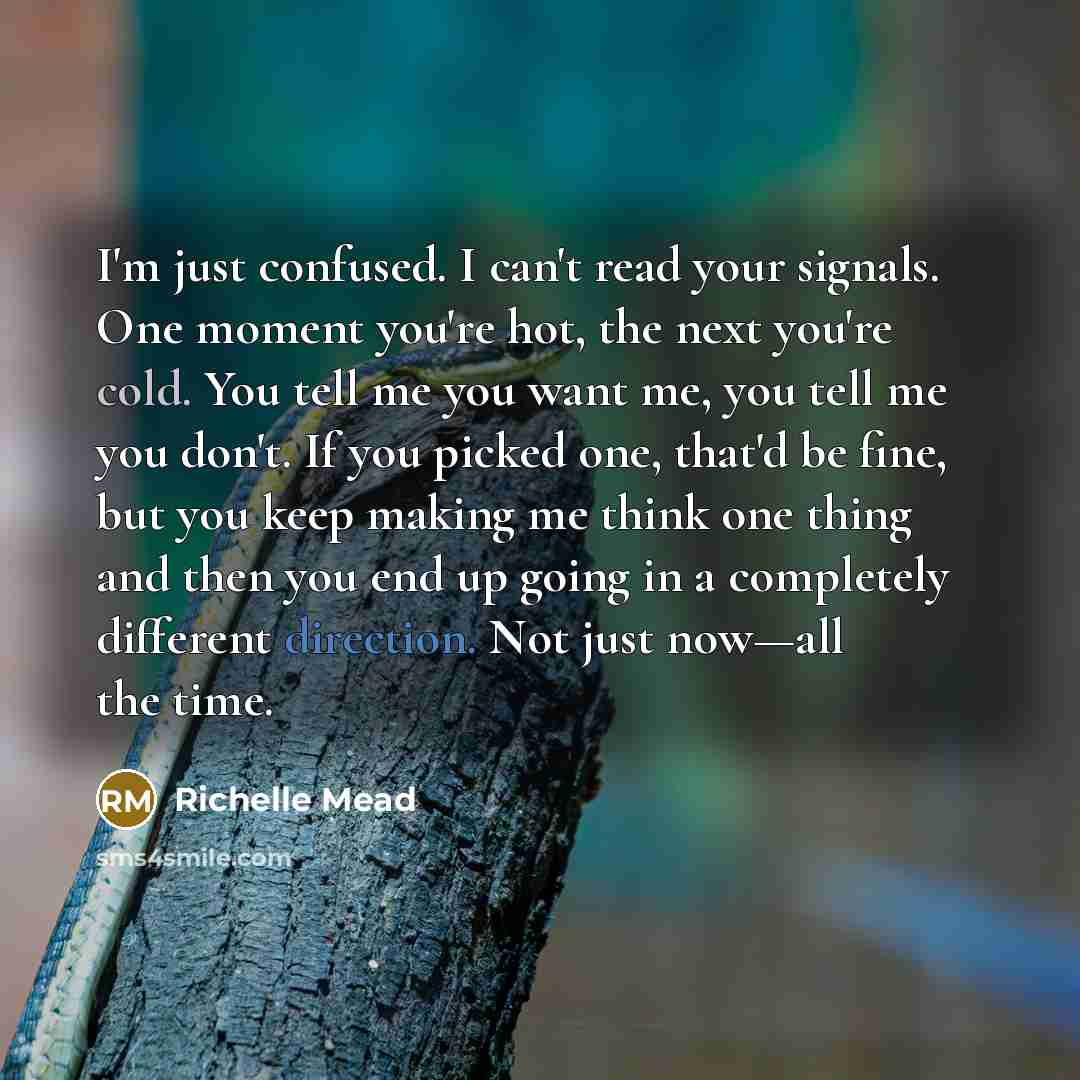 “I'm just confused. I can't read your signals. One moment you're hot, the next you're cold. You tell me you want me, you tell me you don't. If you picked one, that'd be fine, but you keep making me think one thing and then you end up going in a completely different direction. Not just now—all the…” quote by Richelle Mead