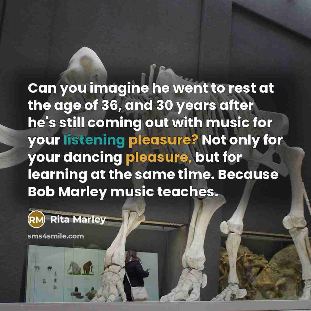 “Can you imagine he went to rest at the age of 36, and 30 years after he's still coming out with music for your listening pleasure? Not only for your dancing pleasure, but for learning at the same time. Because Bob Marley music teaches.” quote by Rita Marley