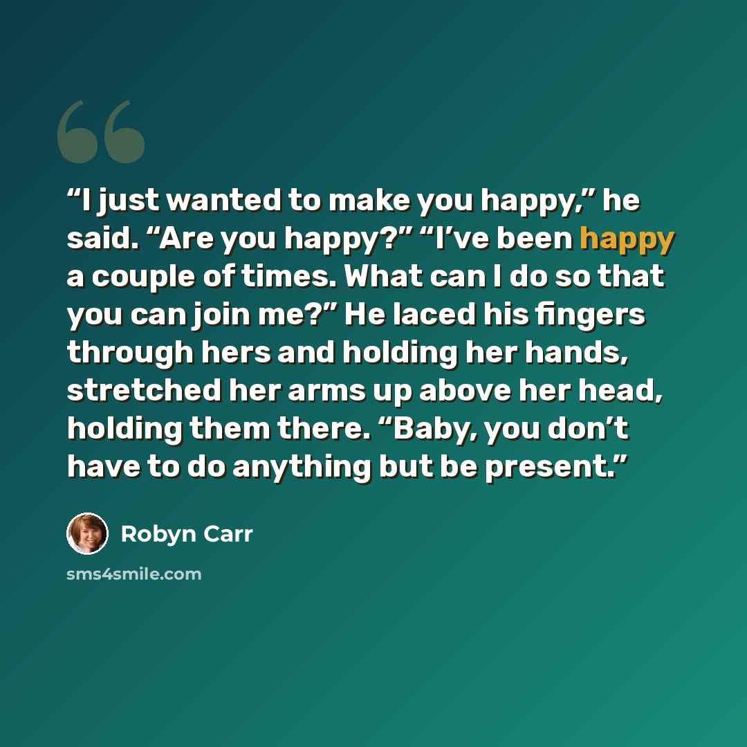 “I just wanted to make you happy,” he said. “Are you happy?” “I’ve been happy a couple of times. What can I do so that you can join me?” He laced his fingers through hers and holding her hands, stretched her arms up above her head, holding them there. “Baby, you don’t have to do anything but be…” quote by Robyn Carr