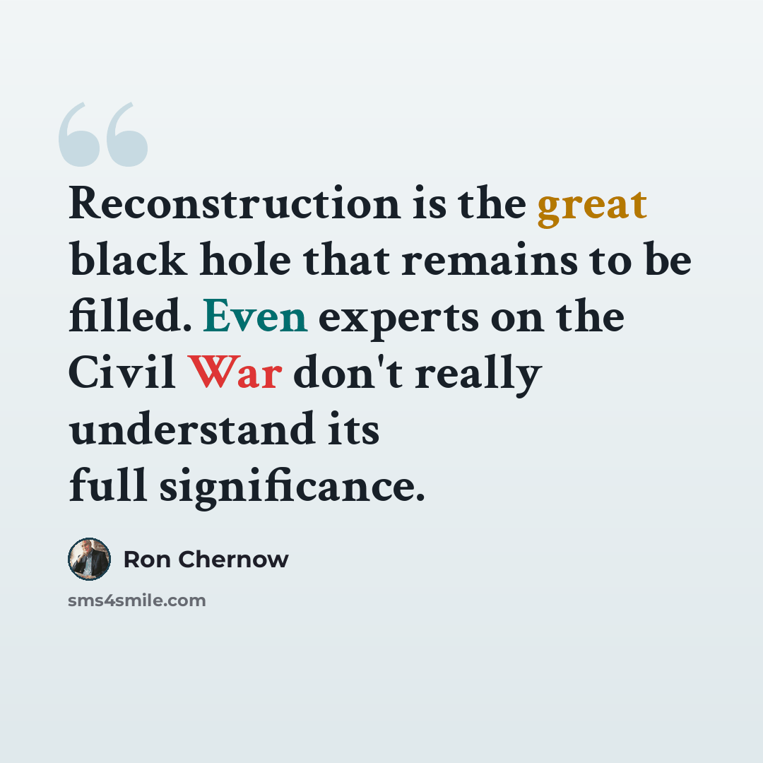 “Reconstruction is the great black hole that remains to be filled. Even experts on the Civil War don't really understand its full significance.” quote by Ron Chernow