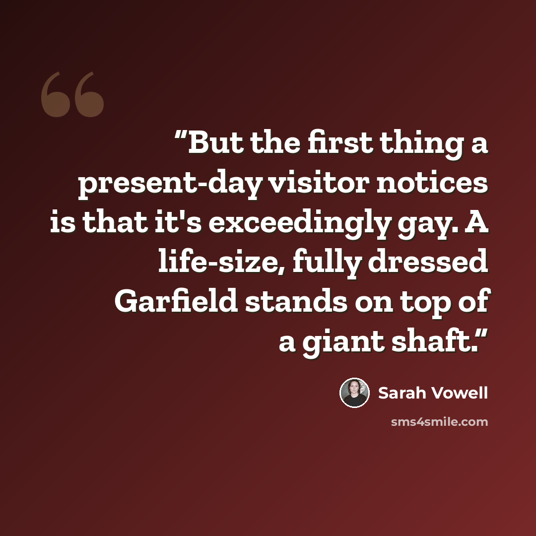 “But the first thing a present-day visitor notices is that it's exceedingly gay. A life-size, fully dressed Garfield stands on top of a giant shaft.” quote by Sarah Vowell