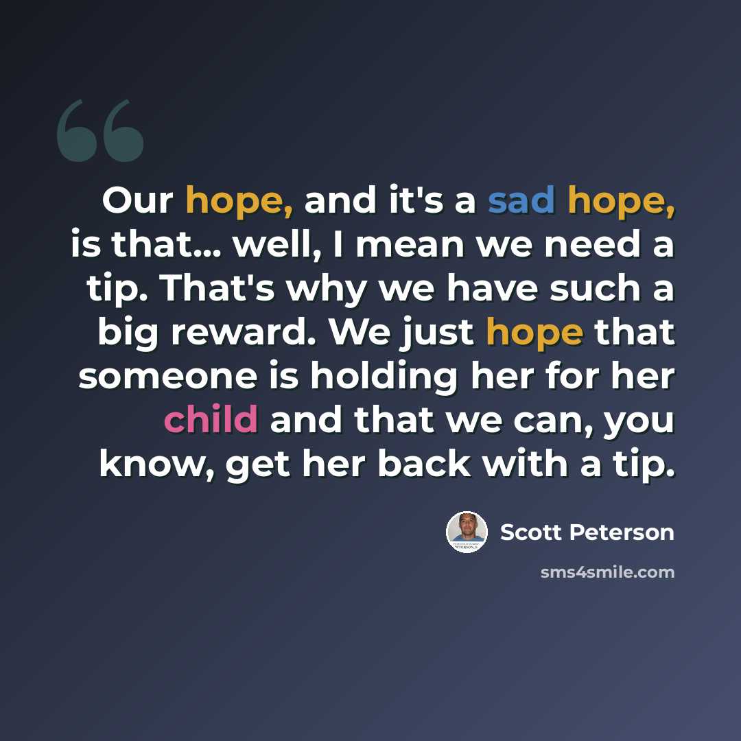 “Our hope, and it's a sad hope, is that... well, I mean we need a tip. That's why we have such a big reward. We just hope that someone is holding her for her child and that we can, you know, get her back with a tip.” quote by Scott Peterson